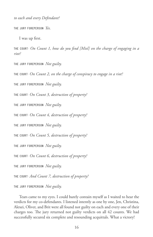 10 ach and every Defendant? THE JURY FOREPERSON: Yes. T was up first.  HE GO On Count 1, how do you find [Micl] on the charge of engaging in @ riot?  THE JURY FoRereRsoN: Nor guilty. THE COURT. On Count 2, on the charge of conspiracy to engage in a riot? THE JURY FoRereRsoN: Nor guilty.  THE COURT- On Count 3, destruction of property?  THE JURY FoRereRsoN: Nor guilty.  THE CORT- On Count 4, destruction of property?  THE JURY FoRereRsoN: Nor guilty.  THE CORT- On Count 5, destruction of property?  THE JURY FoRereRsoN: Nor guilty.  THE COURT- On Count 6, destruction of property?  THE JURY FoRereRsoN: Nor guilty.  HE CORT- And Count 7, destruction of property?  THE JURY FoRereRsoN: Nor guilty.  Tears came to my eyes. I could barcly contain myself a I waited to hear the verdicts for my co-defendants. I lstened intently as one by one, Jen, Christina, Alexei, Oliver, and Brit were all found not guilty on cach and every one of their charges too. The jury returned not guily verdicts on all 42 counts. We had  successfully secured six complete and resounding acquittals. What a victory!  16 